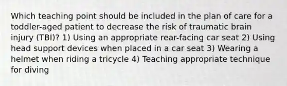 Which teaching point should be included in the plan of care for a toddler-aged patient to decrease the risk of traumatic brain injury (TBI)? 1) Using an appropriate rear-facing car seat 2) Using head support devices when placed in a car seat 3) Wearing a helmet when riding a tricycle 4) Teaching appropriate technique for diving