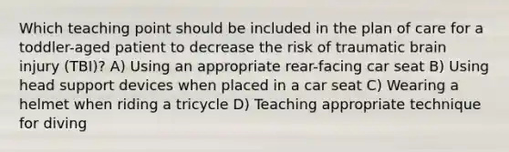 Which teaching point should be included in the plan of care for a toddler-aged patient to decrease the risk of traumatic brain injury (TBI)? A) Using an appropriate rear-facing car seat B) Using head support devices when placed in a car seat C) Wearing a helmet when riding a tricycle D) Teaching appropriate technique for diving