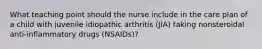 What teaching point should the nurse include in the care plan of a child with juvenile idiopathic arthritis (JIA) taking nonsteroidal anti-inflammatory drugs (NSAIDs)?