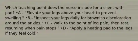 Which teaching point does the nurse include for a client with pad? •A - "Elevate your legs above your heart to prevent swelling." •B - "Inspect your legs daily for brownish discoloration around the ankles." •C - Walk to the point of leg pain, then rest, resuming when pain stops." •D - "Apply a heating pad to the legs if they feel cold."