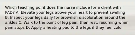 Which teaching point does the nurse include for a client with PAD? A. Elevate your legs above your heart to prevent swelling B. Inspect your legs daily for brownish discoloration around the ankles C. Walk to the point of leg pain, then rest, resuming when pain stops D. Apply a heating pad to the legs if they feel cold