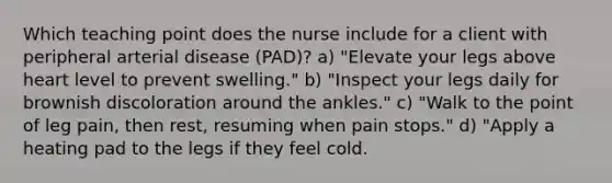 Which teaching point does the nurse include for a client with peripheral arterial disease (PAD)? a) "Elevate your legs above heart level to prevent swelling." b) "Inspect your legs daily for brownish discoloration around the ankles." c) "Walk to the point of leg pain, then rest, resuming when pain stops." d) "Apply a heating pad to the legs if they feel cold.