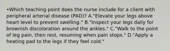 •Which teaching point does the nurse include for a client with peripheral arterial disease (PAD)? A."Elevate your legs above heart level to prevent swelling." B."Inspect your legs daily for brownish discoloration around the ankles." C."Walk to the point of leg pain, then rest, resuming when pain stops." D."Apply a heating pad to the legs if they feel cold."