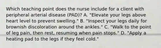 Which teaching point does the nurse include for a client with peripheral arterial disease (PAD)? A. "Elevate your legs above heart level to prevent swelling." B. "Inspect your legs daily for brownish discoloration around the ankles." C. "Walk to the point of leg pain, then rest, resuming when pain stops." D. "Apply a heating pad to the legs if they feel cold."