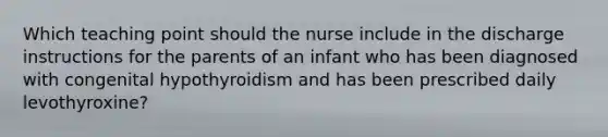 Which teaching point should the nurse include in the discharge instructions for the parents of an infant who has been diagnosed with congenital hypothyroidism and has been prescribed daily levothyroxine?