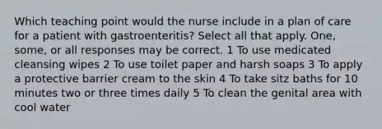 Which teaching point would the nurse include in a plan of care for a patient with gastroenteritis? Select all that apply. One, some, or all responses may be correct. 1 To use medicated cleansing wipes 2 To use toilet paper and harsh soaps 3 To apply a protective barrier cream to the skin 4 To take sitz baths for 10 minutes two or three times daily 5 To clean the genital area with cool water