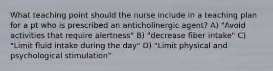 What teaching point should the nurse include in a teaching plan for a pt who is prescribed an anticholinergic agent? A) "Avoid activities that require alertness" B) "decrease fiber intake" C) "Limit fluid intake during the day" D) "Limit physical and psychological stimulation"