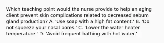 Which teaching point would the nurse provide to help an aging client prevent skin complications related to decreased sebum gland production? A. 'Use soap with a high fat content.' B. 'Do not squeeze your nasal pores.' C. 'Lower the water heater temperature.' D. 'Avoid frequent bathing with hot water.'