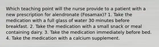 Which teaching point will the nurse provide to a patient with a new prescription for alendronate (Fosamax)? 1. Take the medication with a full glass of water 30 minutes before breakfast. 2. Take the medication with a small snack or meal containing dairy. 3. Take the medication immediately before bed. 4. Take the medication with a calcium supplement.