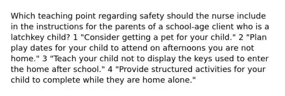 Which teaching point regarding safety should the nurse include in the instructions for the parents of a school-age client who is a latchkey child? 1 "Consider getting a pet for your child." 2 "Plan play dates for your child to attend on afternoons you are not home." 3 "Teach your child not to display the keys used to enter the home after school." 4 "Provide structured activities for your child to complete while they are home alone."