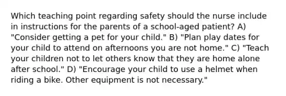 Which teaching point regarding safety should the nurse include in instructions for the parents of a school-aged patient? A) "Consider getting a pet for your child." B) "Plan play dates for your child to attend on afternoons you are not home." C) "Teach your children not to let others know that they are home alone after school." D) "Encourage your child to use a helmet when riding a bike. Other equipment is not necessary."