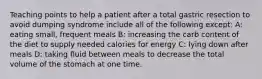 Teaching points to help a patient after a total gastric resection to avoid dumping syndrome include all of the following except: A: eating small, frequent meals B: increasing the carb content of the diet to supply needed calories for energy C: lying down after meals D: taking fluid between meals to decrease the total volume of the stomach at one time.