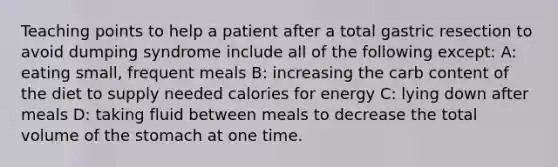 Teaching points to help a patient after a total gastric resection to avoid dumping syndrome include all of the following except: A: eating small, frequent meals B: increasing the carb content of the diet to supply needed calories for energy C: lying down after meals D: taking fluid between meals to decrease the total volume of the stomach at one time.