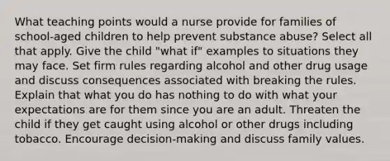 What teaching points would a nurse provide for families of school-aged children to help prevent substance abuse? Select all that apply. Give the child "what if" examples to situations they may face. Set firm rules regarding alcohol and other drug usage and discuss consequences associated with breaking the rules. Explain that what you do has nothing to do with what your expectations are for them since you are an adult. Threaten the child if they get caught using alcohol or other drugs including tobacco. Encourage decision-making and discuss family values.