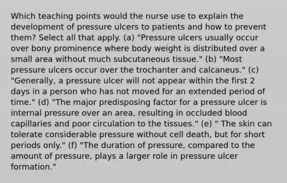 Which teaching points would the nurse use to explain the development of pressure ulcers to patients and how to prevent them? Select all that apply. (a) "Pressure ulcers usually occur over bony prominence where body weight is distributed over a small area without much subcutaneous tissue." (b) "Most pressure ulcers occur over the trochanter and calcaneus." (c) "Generally, a pressure ulcer will not appear within the first 2 days in a person who has not moved for an extended period of time." (d) "The major predisposing factor for a pressure ulcer is internal pressure over an area, resulting in occluded blood capillaries and poor circulation to the tissues." (e) " The skin can tolerate considerable pressure without cell death, but for short periods only." (f) "The duration of pressure, compared to the amount of pressure, plays a larger role in pressure ulcer formation."