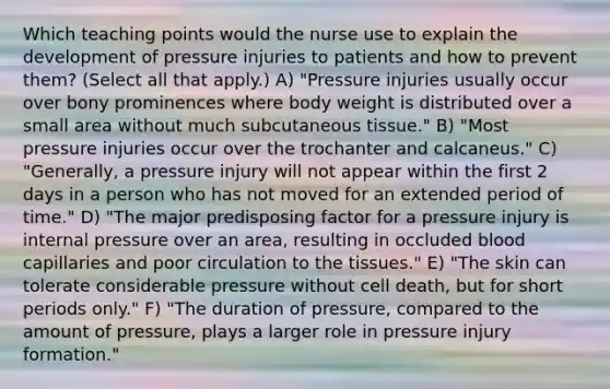 Which teaching points would the nurse use to explain the development of pressure injuries to patients and how to prevent them? (Select all that apply.) A) "Pressure injuries usually occur over bony prominences where body weight is distributed over a small area without much subcutaneous tissue." B) "Most pressure injuries occur over the trochanter and calcaneus." C) "Generally, a pressure injury will not appear within the first 2 days in a person who has not moved for an extended period of time." D) "The major predisposing factor for a pressure injury is internal pressure over an area, resulting in occluded blood capillaries and poor circulation to the tissues." E) "The skin can tolerate considerable pressure without cell death, but for short periods only." F) "The duration of pressure, compared to the amount of pressure, plays a larger role in pressure injury formation."