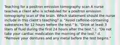 Teaching for a positron emission tomography scan A nurse teaches a client who is scheduled for a positron emission tomography scan of the brain. Which statement should the nurse include in this client's teaching? a. "Avoid caffeine-containing substances for 12 hours before the test." b. "Drink at least 3 liters of fluid during the first 24 hours after the test." c. "Do not take your cardiac medication the morning of the test." d. "Remove your dentures and any metal before the test begins."