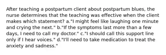 After teaching a postpartum client about postpartum blues, the nurse determines that the teaching was effective when the client makes which statement? a."I might feel like laughing one minute and crying the next." b."If the symptoms last more than a few days, I need to call my doctor." c."I should call this support line only if I hear voices." d."I'll need to take medication to treat the anxiety and sadness."