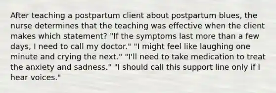 After teaching a postpartum client about postpartum blues, the nurse determines that the teaching was effective when the client makes which statement? "If the symptoms last more than a few days, I need to call my doctor." "I might feel like laughing one minute and crying the next." "I'll need to take medication to treat the anxiety and sadness." "I should call this support line only if I hear voices."