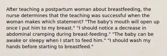 After teaching a postpartum woman about breastfeeding, the nurse determines that the teaching was successful when the woman makes which statement? "The baby's mouth will open up once I put him to my breast." "I should notice a decrease in abdominal cramping during breast-feeding." "The baby can be awake or sleepy when I start to feed him." "I should wash my hands before starting to breastfeed."