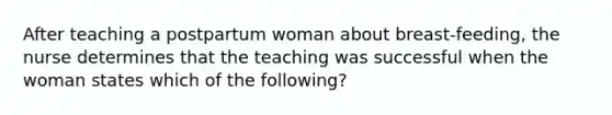 After teaching a postpartum woman about breast-feeding, the nurse determines that the teaching was successful when the woman states which of the following?