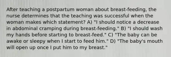 After teaching a postpartum woman about breast-feeding, the nurse determines that the teaching was successful when the woman makes which statement? A) "I should notice a decrease in abdominal cramping during breast-feeding." B) "I should wash my hands before starting to breast-feed." C) "The baby can be awake or sleepy when I start to feed him." D) "The baby's mouth will open up once I put him to my breast."