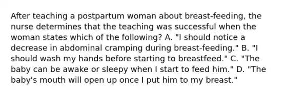 After teaching a postpartum woman about breast-feeding, the nurse determines that the teaching was successful when the woman states which of the following? A. "I should notice a decrease in abdominal cramping during breast-feeding." B. "I should wash my hands before starting to breastfeed." C. "The baby can be awake or sleepy when I start to feed him." D. "The baby's mouth will open up once I put him to my breast."