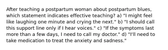 After teaching a postpartum woman about postpartum blues, which statement indicates effective teaching? a) "I might feel like laughing one minute and crying the next." b) "I should call this support line only if I hear voices." c) "If the symptoms last more than a few days, I need to call my doctor." d) "I'll need to take medication to treat the anxiety and sadness."