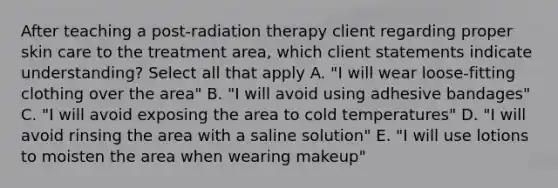 After teaching a post-radiation therapy client regarding proper skin care to the treatment area, which client statements indicate understanding? Select all that apply A. "I will wear loose-fitting clothing over the area" B. "I will avoid using adhesive bandages" C. "I will avoid exposing the area to cold temperatures" D. "I will avoid rinsing the area with a saline solution" E. "I will use lotions to moisten the area when wearing makeup"