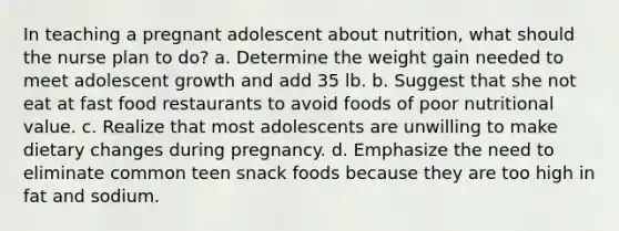 In teaching a pregnant adolescent about nutrition, what should the nurse plan to do? a. Determine the weight gain needed to meet adolescent growth and add 35 lb. b. Suggest that she not eat at fast food restaurants to avoid foods of poor nutritional value. c. Realize that most adolescents are unwilling to make dietary changes during pregnancy. d. Emphasize the need to eliminate common teen snack foods because they are too high in fat and sodium.