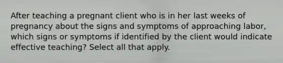 After teaching a pregnant client who is in her last weeks of pregnancy about the signs and symptoms of approaching labor, which signs or symptoms if identified by the client would indicate effective teaching? Select all that apply.