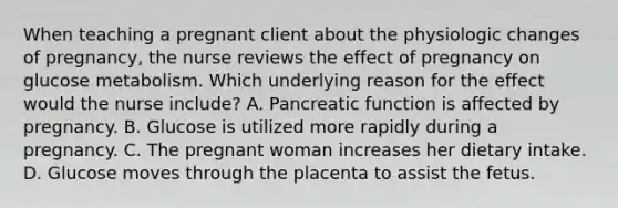 When teaching a pregnant client about the physiologic changes of pregnancy, the nurse reviews the effect of pregnancy on glucose metabolism. Which underlying reason for the effect would the nurse include? A. Pancreatic function is affected by pregnancy. B. Glucose is utilized more rapidly during a pregnancy. C. The pregnant woman increases her dietary intake. D. Glucose moves through the placenta to assist the fetus.