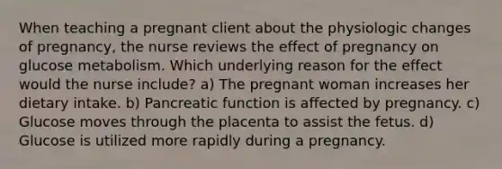 When teaching a pregnant client about the physiologic changes of pregnancy, the nurse reviews the effect of pregnancy on glucose metabolism. Which underlying reason for the effect would the nurse include? a) The pregnant woman increases her dietary intake. b) Pancreatic function is affected by pregnancy. c) Glucose moves through the placenta to assist the fetus. d) Glucose is utilized more rapidly during a pregnancy.