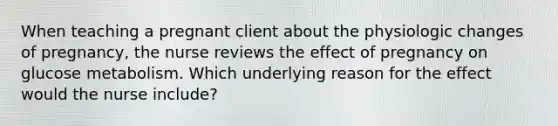 When teaching a pregnant client about the physiologic changes of pregnancy, the nurse reviews the effect of pregnancy on glucose metabolism. Which underlying reason for the effect would the nurse include?