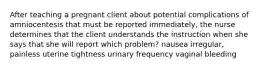 After teaching a pregnant client about potential complications of amniocentesis that must be reported immediately, the nurse determines that the client understands the instruction when she says that she will report which problem? nausea irregular, painless uterine tightness urinary frequency vaginal bleeding