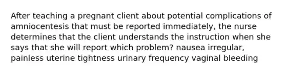 After teaching a pregnant client about potential complications of amniocentesis that must be reported immediately, the nurse determines that the client understands the instruction when she says that she will report which problem? nausea irregular, painless uterine tightness urinary frequency vaginal bleeding