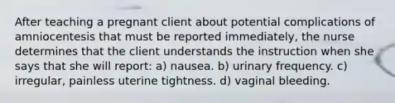 After teaching a pregnant client about potential complications of amniocentesis that must be reported immediately, the nurse determines that the client understands the instruction when she says that she will report: a) nausea. b) urinary frequency. c) irregular, painless uterine tightness. d) vaginal bleeding.