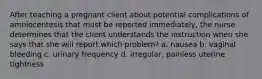 After teaching a pregnant client about potential complications of amniocentesis that must be reported immediately, the nurse determines that the client understands the instruction when she says that she will report which problem? a. nausea b. vaginal bleeding c. urinary frequency d. irregular, painless uterine tightness