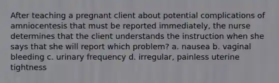 After teaching a pregnant client about potential complications of amniocentesis that must be reported immediately, the nurse determines that the client understands the instruction when she says that she will report which problem? a. nausea b. vaginal bleeding c. urinary frequency d. irregular, painless uterine tightness