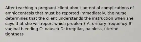 After teaching a pregnant client about potential complications of amniocentesis that must be reported immediately, the nurse determines that the client understands the instruction when she says that she will report which problem? A: urinary frequency B: vaginal bleeding C: nausea D: irregular, painless, uterine tightness