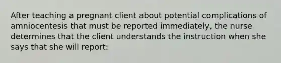 After teaching a pregnant client about potential complications of amniocentesis that must be reported immediately, the nurse determines that the client understands the instruction when she says that she will report: