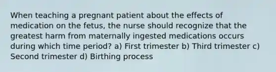 When teaching a pregnant patient about the effects of medication on the fetus, the nurse should recognize that the greatest harm from maternally ingested medications occurs during which time period? a) First trimester b) Third trimester c) Second trimester d) Birthing process