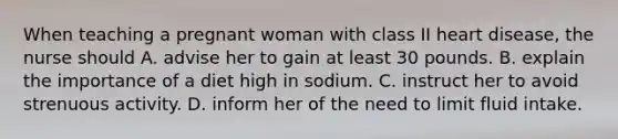 When teaching a pregnant woman with class II heart disease, the nurse should A. advise her to gain at least 30 pounds. B. explain the importance of a diet high in sodium. C. instruct her to avoid strenuous activity. D. inform her of the need to limit fluid intake.