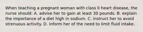 When teaching a pregnant woman with class II heart disease, the nurse should: A. advise her to gain at least 30 pounds. B. explain the importance of a diet high in sodium. C. instruct her to avoid strenuous activity. D. inform her of the need to limit fluid intake.