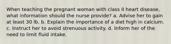 When teaching the pregnant woman with class II heart disease, what information should the nurse provide? a. Advise her to gain at least 30 lb. b. Explain the importance of a diet high in calcium. c. Instruct her to avoid strenuous activity. d. Inform her of the need to limit fluid intake.