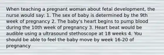 When teaching a pregnant woman about fetal development, the nurse would say: 1. The sex of baby is determined by the 9th week of pregnancy 2. The baby's heart begins to pump blood during the 10th week of pregnancy 3. Heart beat would be audible using a ultrasound stethoscope at 18 weeks 4. You should be able to feel the baby move by week 16-20 of pregnancy