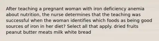 After teaching a pregnant woman with iron deficiency anemia about nutrition, the nurse determines that the teaching was successful when the woman identifies which foods as being good sources of iron in her diet? Select all that apply. dried fruits peanut butter meats milk white bread