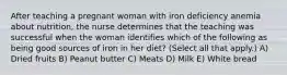 After teaching a pregnant woman with iron deficiency anemia about nutrition, the nurse determines that the teaching was successful when the woman identifies which of the following as being good sources of iron in her diet? (Select all that apply.) A) Dried fruits B) Peanut butter C) Meats D) Milk E) White bread