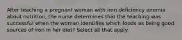 After teaching a pregnant woman with iron deficiency anemia about nutrition, the nurse determines that the teaching was successful when the woman identifies which foods as being good sources of iron in her diet? Select all that apply.