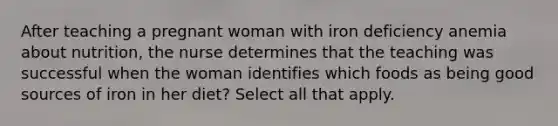 After teaching a pregnant woman with iron deficiency anemia about nutrition, the nurse determines that the teaching was successful when the woman identifies which foods as being good sources of iron in her diet? Select all that apply.